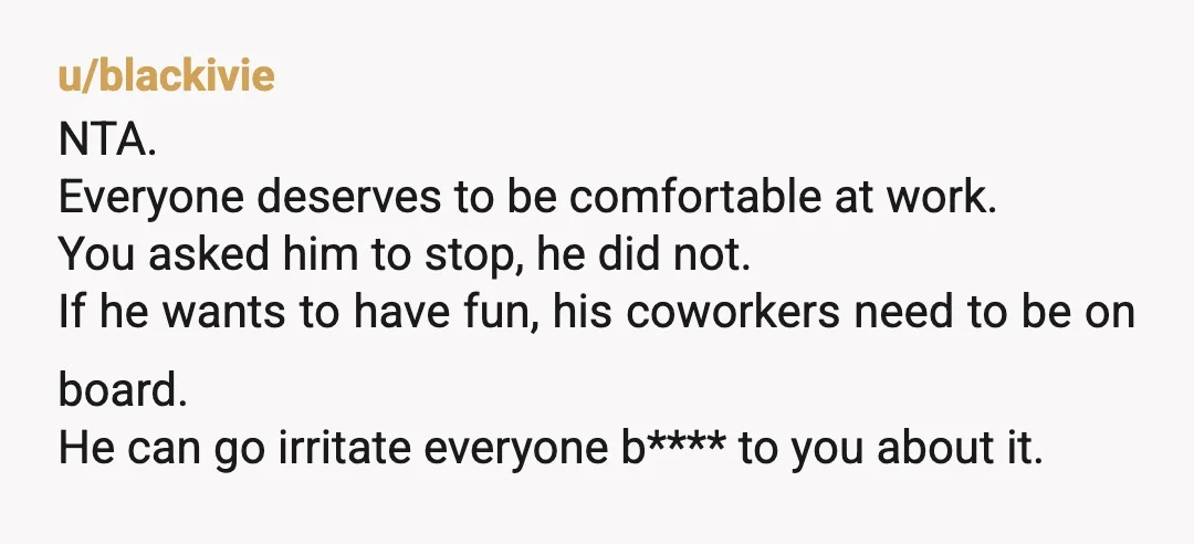 u/blackivie NTA. Everyone deserves to be comfortable at work. You asked him to stop, he did not. If he wants to have fun, his coworkers need to be on board....