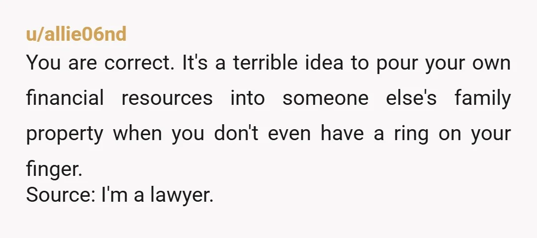 u/allie06nd You are correct. It's a terrible idea to pour your own financial resources into someone else's family property when you don't even have a ring on your finger. Source:...