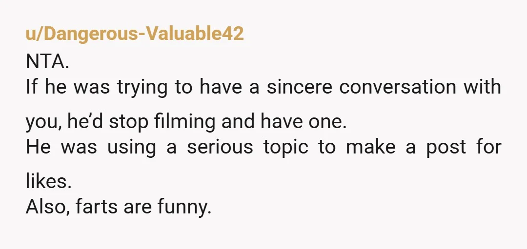u/Dangerous-Valuable42 NTA. If he was trying to have a sincere conversation with you, he’d stop filming and have one. He was using a serious topic to make a post for...