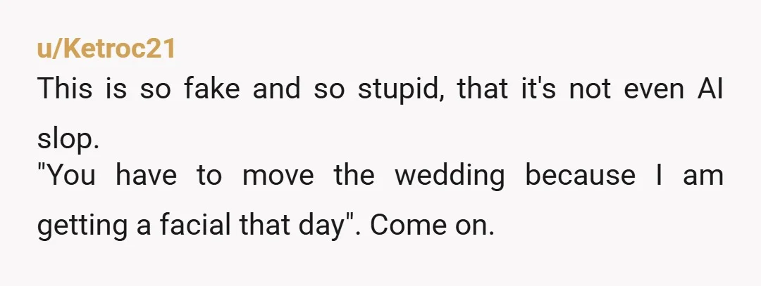 u/Ketroc21
This is so fake and so stupid, that it's not even AI slop.
"You have to move the wedding because I am getting a facial that day". Come on.