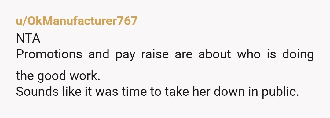u/OkManufacturer767
NTA
Promotions and pay raise are about who is doing the good work.
Sounds like it was time to take her down in public.