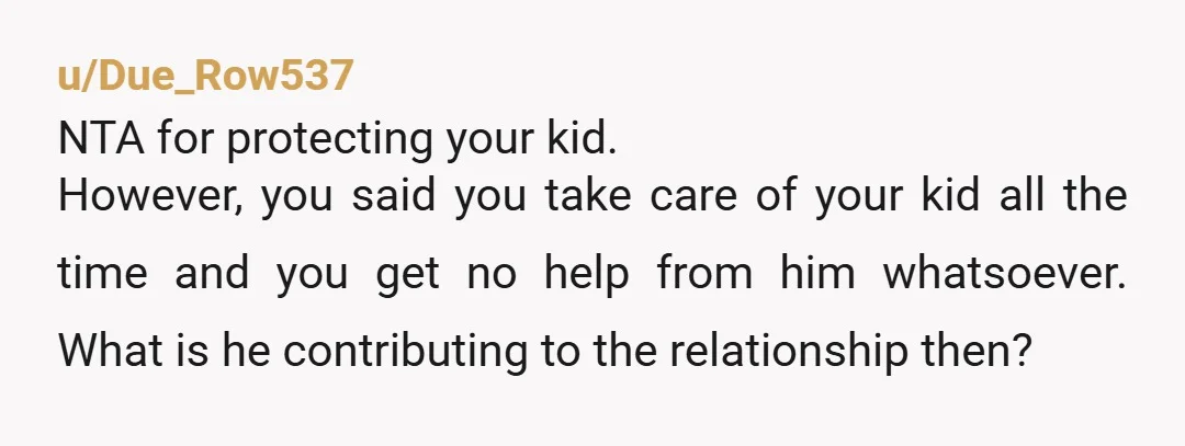 u/Due_Row537 NTA for protecting your kid.  However, you said you take care of your kid all the time and you get no help from him whatsoever. What is he contributing...