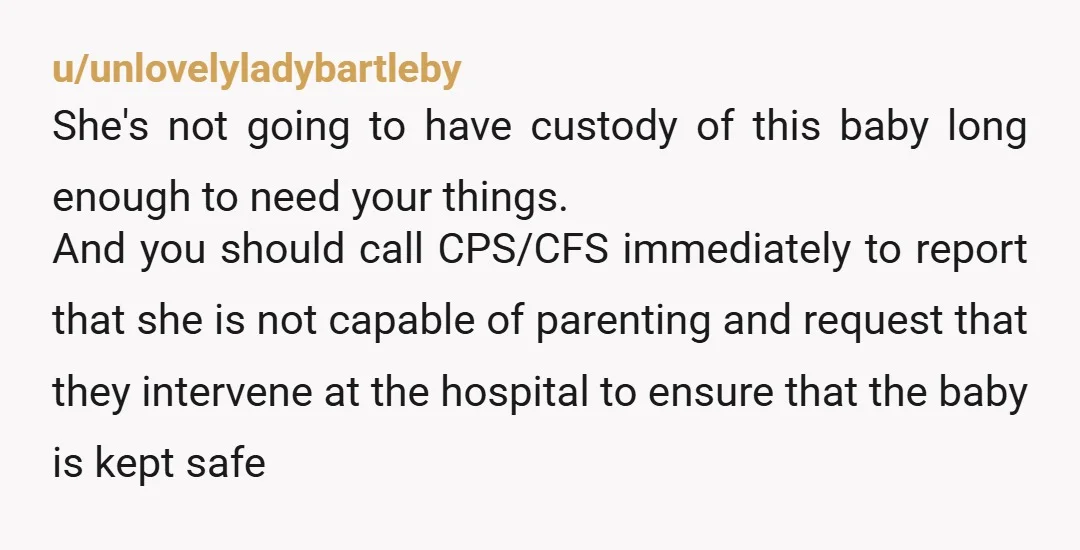 u/unlovelyladybartleby She's not going to have custody of this baby long enough to need your things. And you should call CPS/CFS immediately to report that she is not capable of...