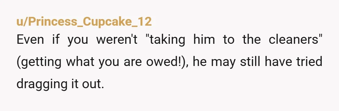 u/Princess_Cupcake_12 Even if you weren't "taking him to the cleaners" (getting what you are owed!), he may still have tried dragging it out. When my ex and I divorced, I...