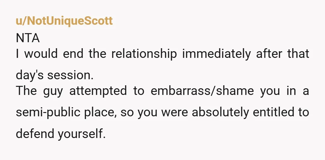 u/NotUniqueScott NTA I would end the relationship immediately after that day's session. The guy attempted to embarrass/shame you in a semi-public place, so you were absolutely entitled to defend yourself.