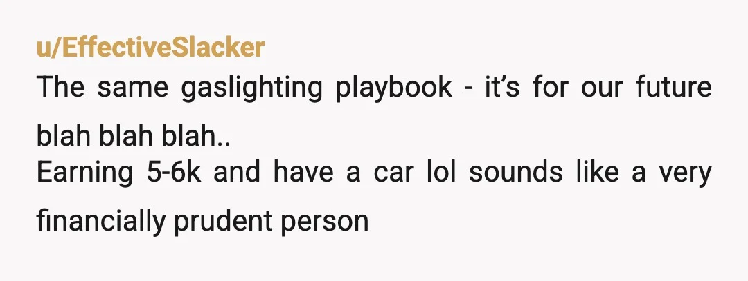u/EffectiveSlacker
The same gaslighting playbook - it’s for our future blah blah blah..
Earning 5-6k and have a car lol sounds like a very financially prudent person