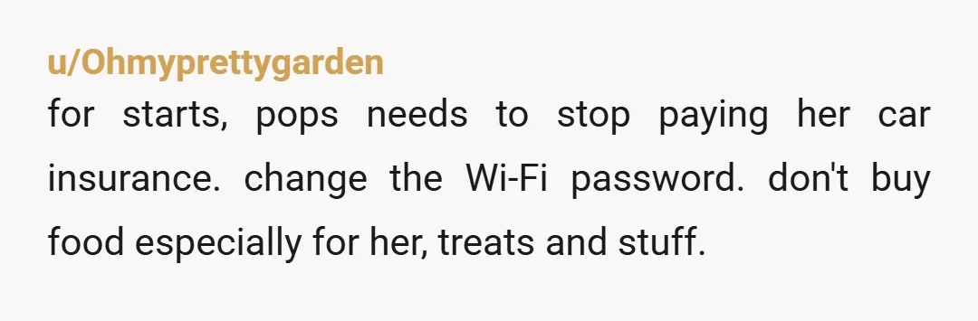 u/Ohmyprettygarden for starts, pops needs to stop paying her car insurance. change the Wi-Fi password. don't buy food especially for her, treats and stuff.  it's not difficult. people make it...
