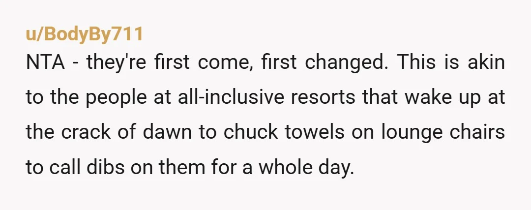 u/BodyBy711 NTA - they're first come, first changed. This is akin to the people at all-inclusive resorts that wake up at the crack of dawn to chuck towels on lounge...