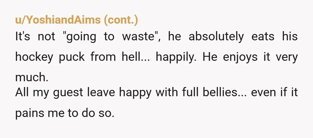 u/carmenarendt No, you’re not. When eating something someone else has made, it is incumbent upon the guest to be thankful for what is freely given. If he was in a...