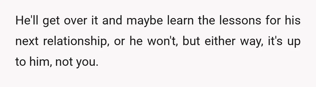 He'll get over it and maybe learn the lessons for his next relationship, or he won't, but either way, it's up to him, not you.