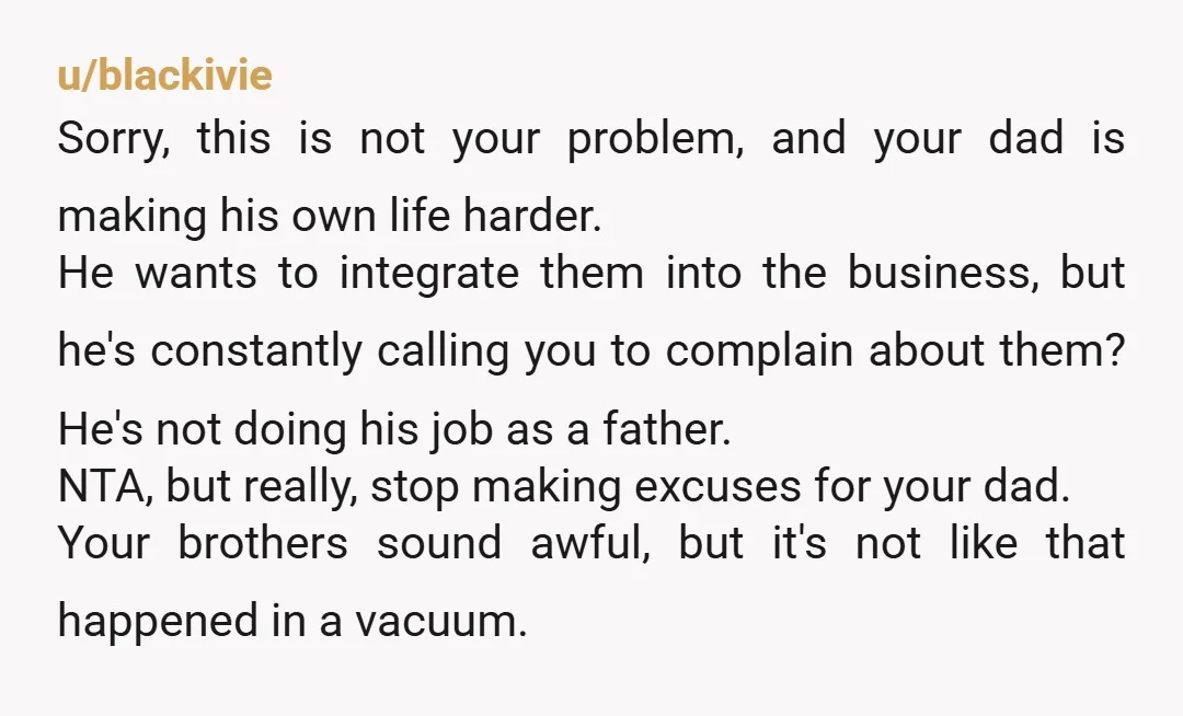 u/blackivie Sorry, this is not your problem, and your dad is making his own life harder. He wants to integrate them into the business, but he's constantly calling you to...