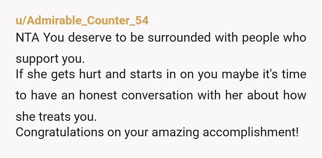 u/Admirable_Counter_54 NTA You deserve to be surrounded with people who support you. If she gets hurt and starts in on you maybe it's time to have an honest conversation with...