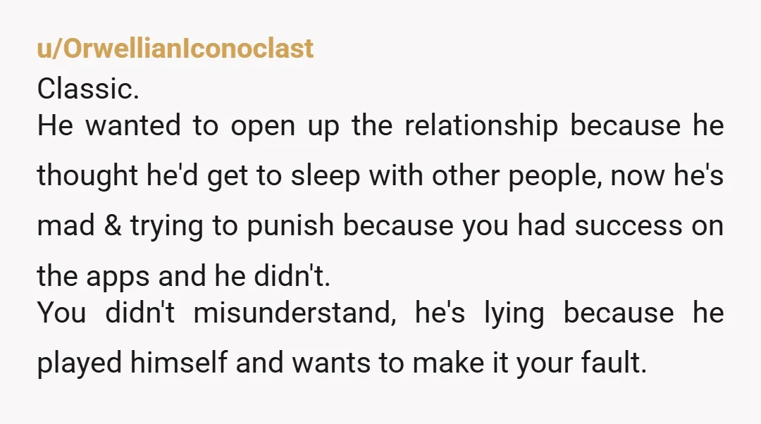 u/OrwellianIconoclast Classic. He wanted to open up the relationship because he thought he'd get to sleep with other people, now he's mad & trying to punish because you had success...