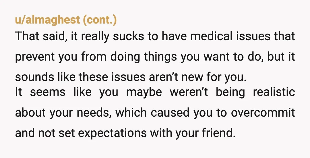 u/FireBallXLV NTA. A Chronic illness can limit Life in ways that people who are not ill really cannot comprehend . You THOUGHT this would be do-able for you OP.Now, sadly,...