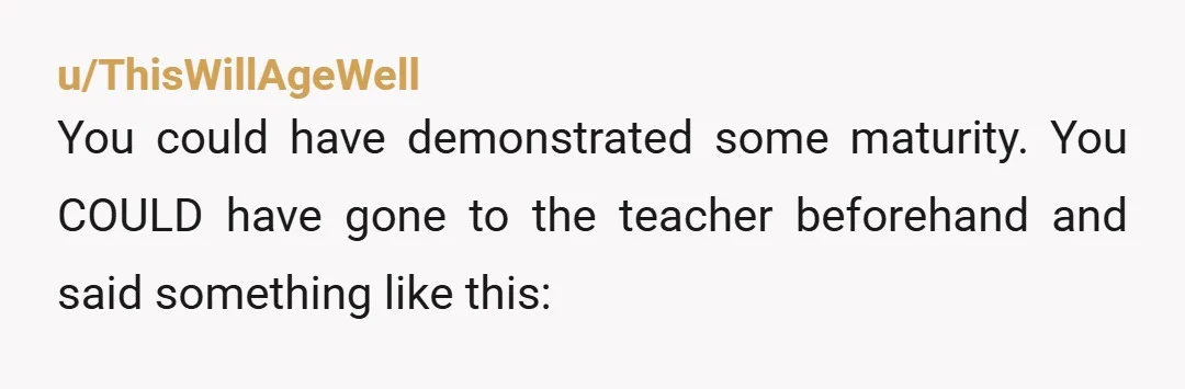 u/ThisWillAgeWell You could have demonstrated some maturity. You COULD have gone to the teacher beforehand and said something like this: "We love football, and we know most of the class...