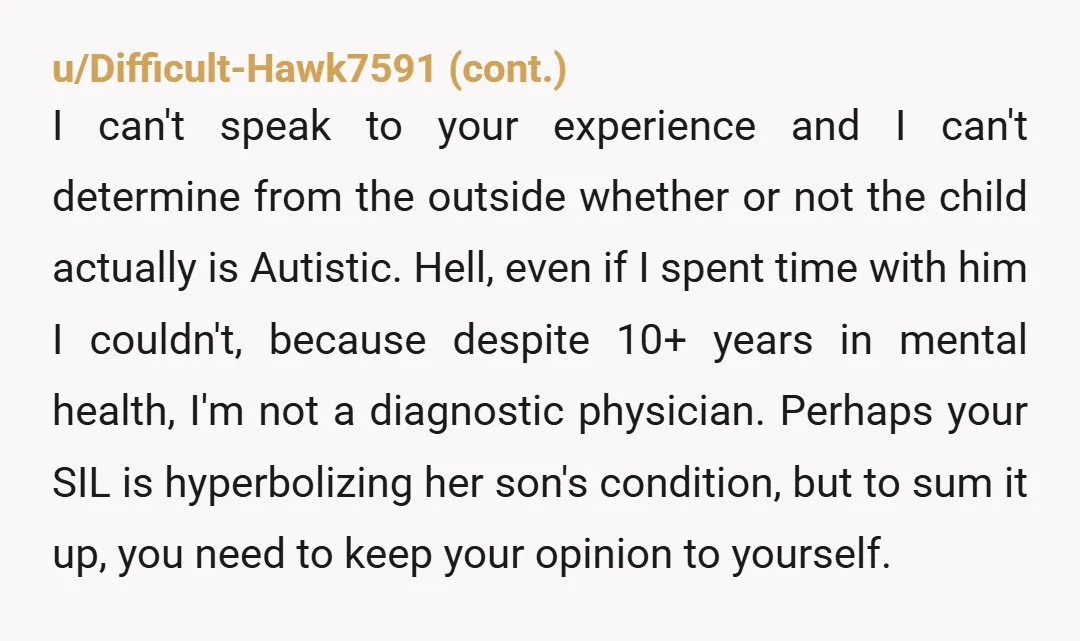 u/AlwayInForwardMotion YTA - what’s your understanding of autism based on? Tv? Not all kids present the same way or have the same symptoms of autism. You aren’t his doctor, stay...