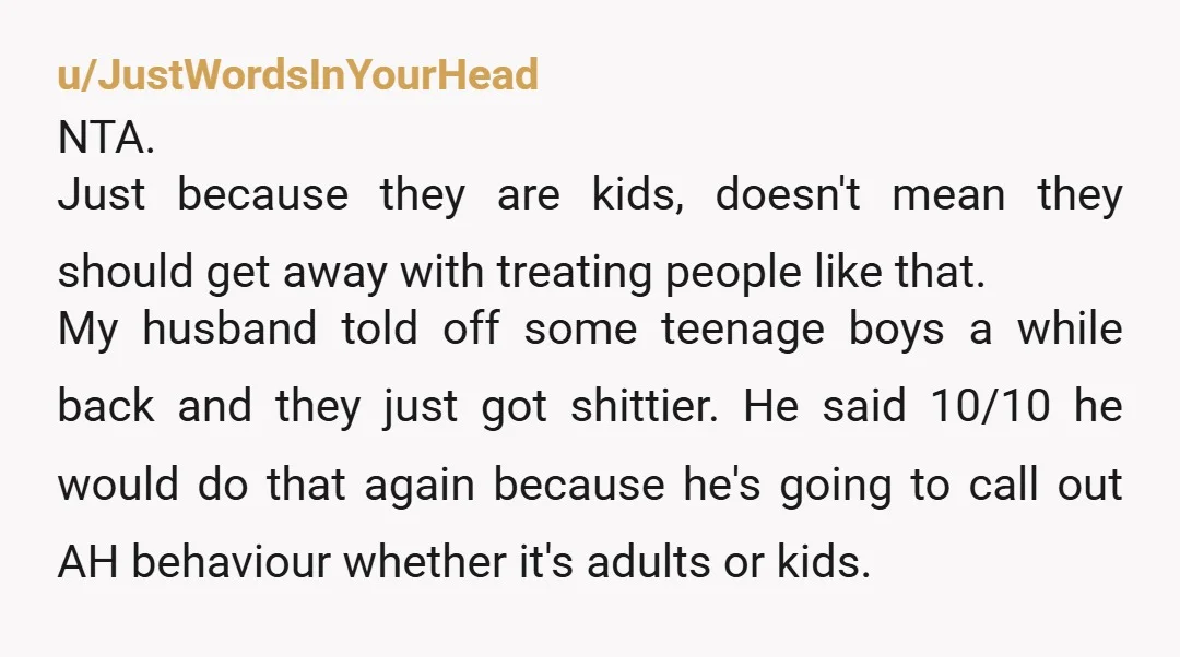 u/JustWordsInYourHead NTA. Just because they are kids, doesn't mean they should get away with treating people like that. My husband told off some teenage boys a while back and they...