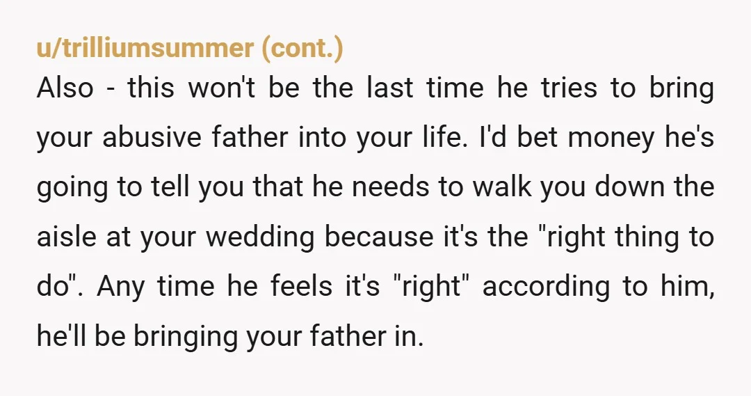u/RedwoodRespite Just put your foot down. Tell him if he insists on asking someone that abused you for permission to marry you, then you will dump him. That may seem...
