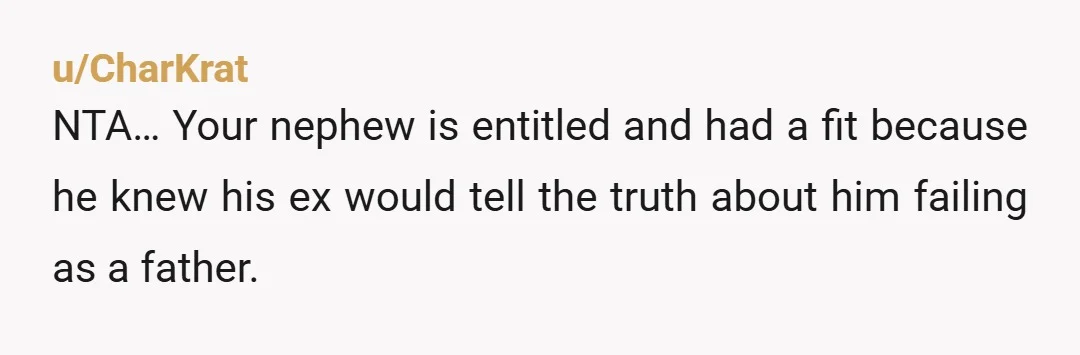 u/CharKrat
NTA… Your nephew is entitled and had a fit because he knew his ex would tell the truth about him failing as a father.