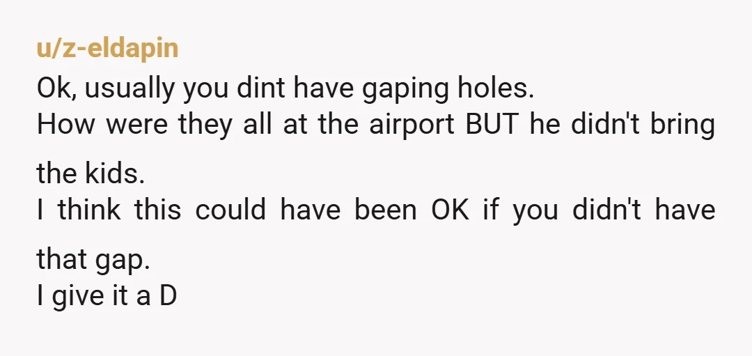 u/z-eldapin Ok, usually you dint have gaping holes. How were they all at the airport BUT he didn't bring the kids. I think this could have been OK if you...