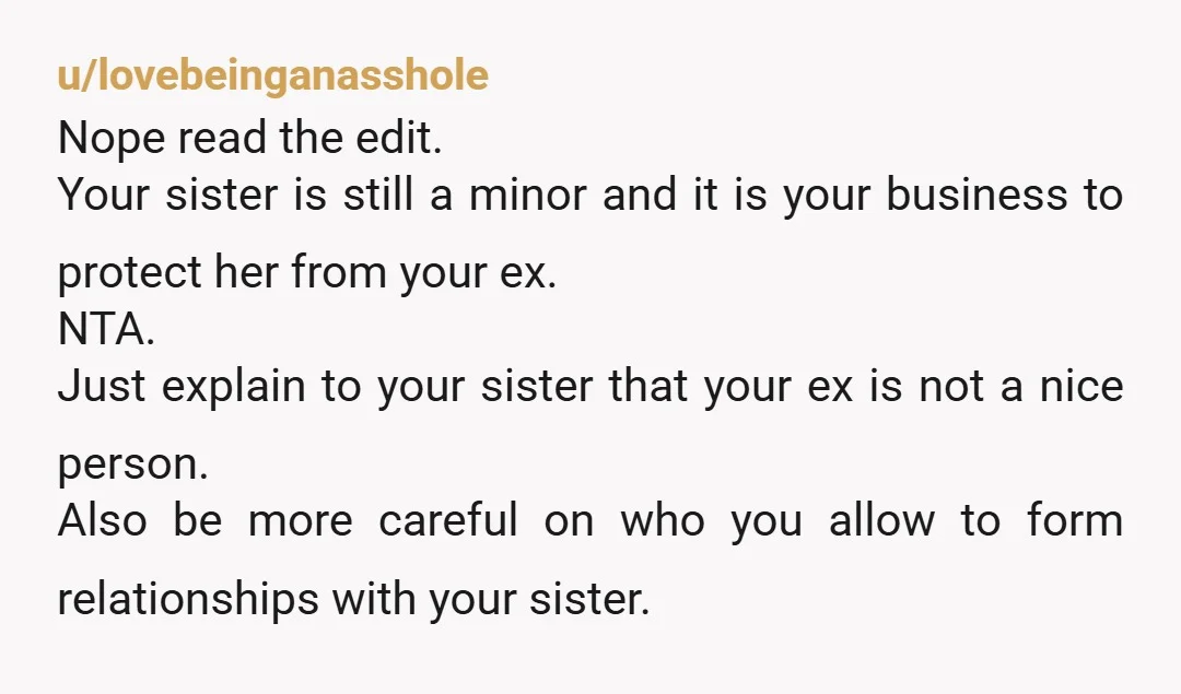 u/lovebeinganasshole Nope read the edit. Your sister is still a minor and it is your business to protect her from your ex. NTA. Just explain to your sister that your...