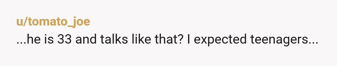 u/tomato_joe
...he is 33 and talks like that? I expected teenagers...