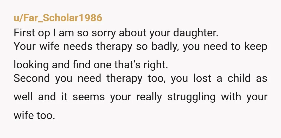 u/Far_Scholar1986 First op I am so sorry about your daughter. Your wife needs therapy so badly, you need to keep looking and find one that’s right. Second you need therapy...
