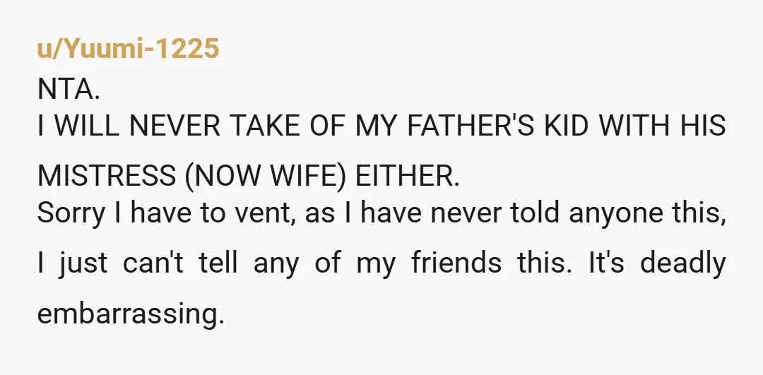 u/Yuumi-1225 NTA. I WILL NEVER TAKE OF MY FATHER'S KID WITH HIS MISTRESS (NOW WIFE) EITHER. Sorry I have to vent, as I have never told anyone this, I just...