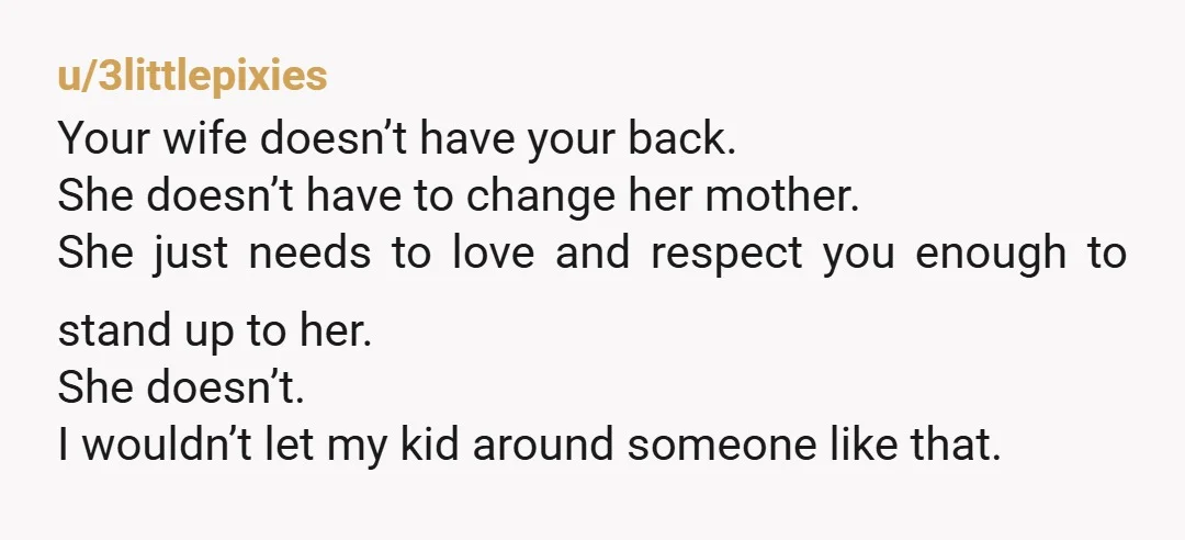 u/3littlepixies Your wife doesn’t have your back. She doesn’t have to change her mother. She just needs to love and respect you enough to stand up to her. She doesn’t....