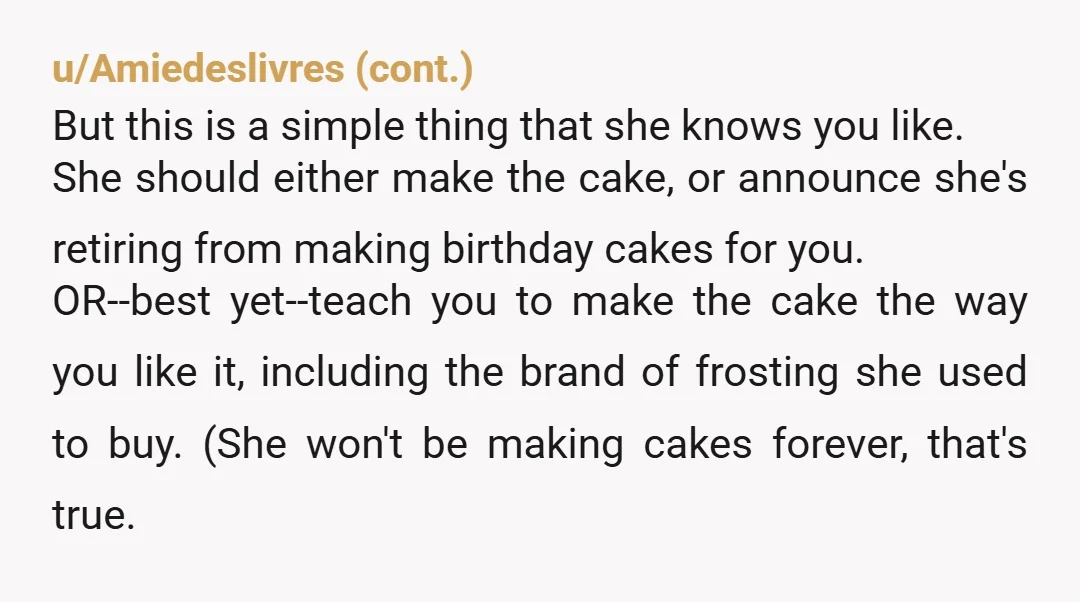 u/RagdollsandLabs N/TAH...your birthday is supposed to be about you. Considering that your mom isn't even eating any of the cake herself, she should have just made it the way she...