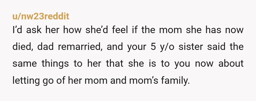 u/nw23reddit I’d ask her how she’d feel if the mom she has now died, dad remarried, and your 5 y/o sister said the same things to her that she is...