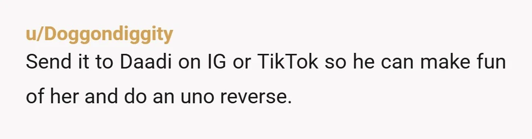 u/Doggondiggity
Send it to Daadi on IG or TikTok so he can make fun of her and do an uno reverse.