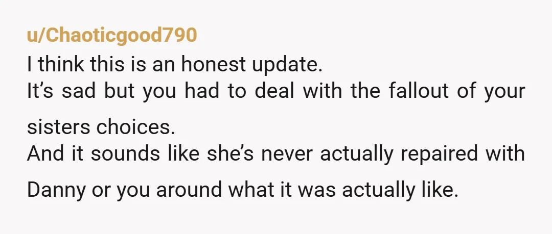 u/Chaoticgood790 I think this is an honest update. It’s sad but you had to deal with the fallout of your sisters choices. And it sounds like she’s never actually repaired...