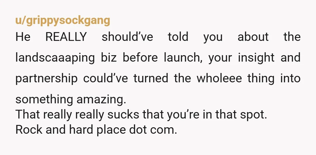 u/grippysockgang He REALLY should’ve told you about the landscaaaping biz before launch, your insight and partnership could’ve turned the wholeee thing into something amazing. That really really sucks that you’re...