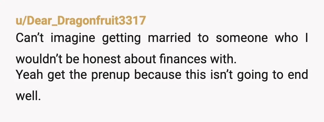 u/Primary-Delivery737 MTA - keep separate accounts and open a joint account where you pay shared expenses from. Without a pre-nuptial agreement, he will be entitled to the money. The bigger...