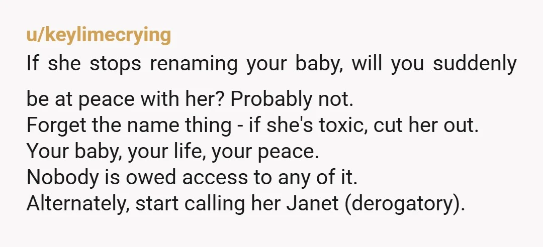 u/keylimecrying If she stops renaming your baby, will you suddenly be at peace with her? Probably not. Forget the name thing - if she's toxic, cut her out. Your baby,...