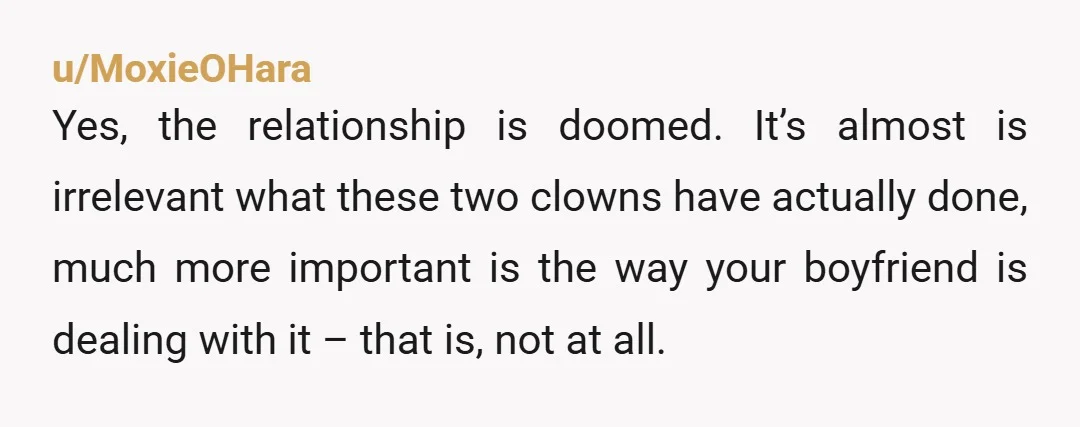 u/MoxieOHara Yes, the relationship is doomed.  It’s almost is irrelevant what these two clowns have actually done, much more important is the way your boyfriend is dealing with it –...