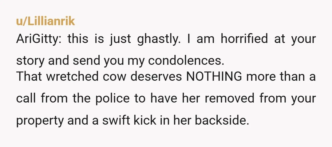 u/Lillianrik AriGitty: this is just ghastly. I am horrified at your story and send you my condolences. That wretched cow deserves NOTHING more than a call from the police to...