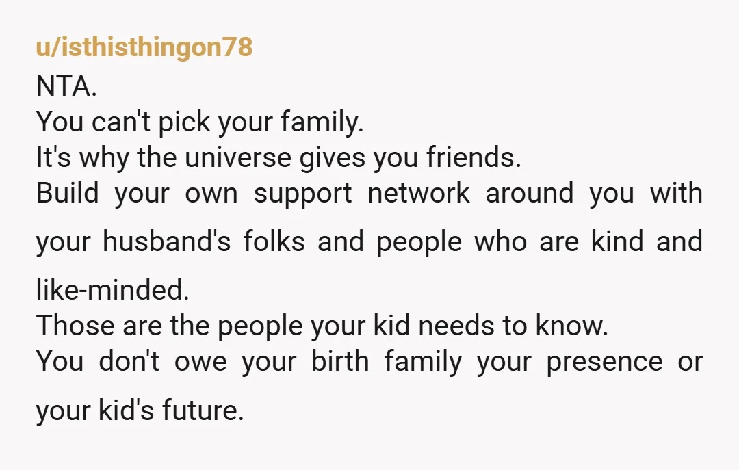 u/isthisthingon78 NTA. You can't pick your family. It's why the universe gives you friends. Build your own support network around you with your husband's folks and people who are kind...