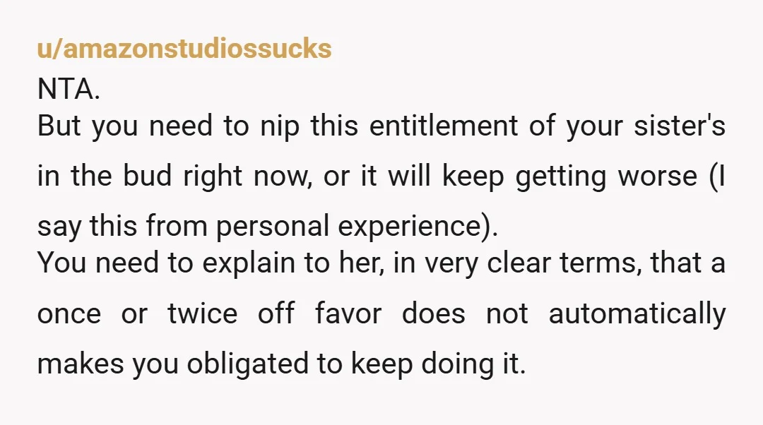 u/amazonstudiossucks NTA. But you need to nip this entitlement of your sister's in the bud right now, or it will keep getting worse (I say this from personal experience). You...