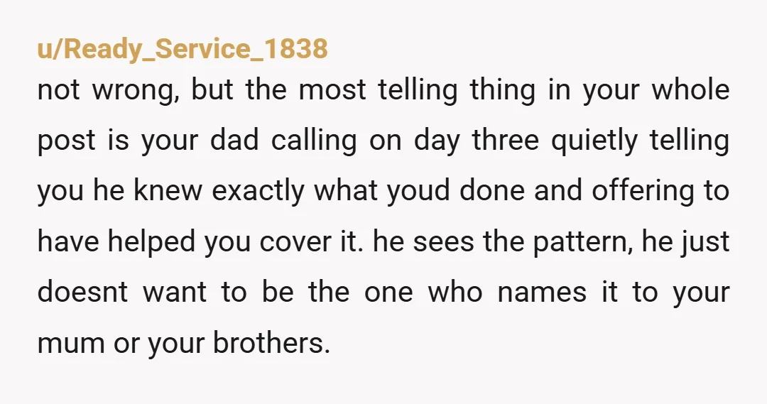 u/Ready_Service_1838 not wrong, but the most telling thing in your whole post is your dad calling on day three quietly telling you he knew exactly what youd done and offering...