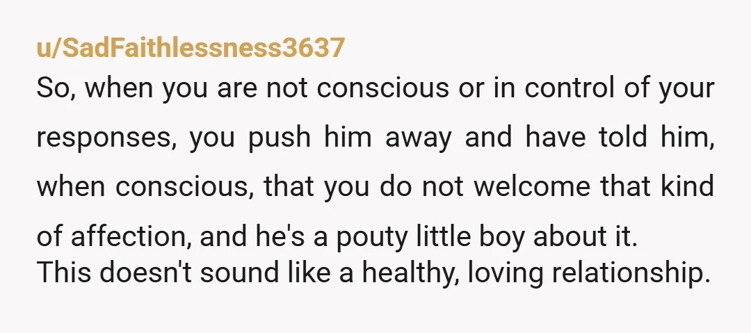 u/SadFaithlessness3637 So, when you are not conscious or in control of your responses, you push him away and have told him, when conscious, that you do not welcome that kind...