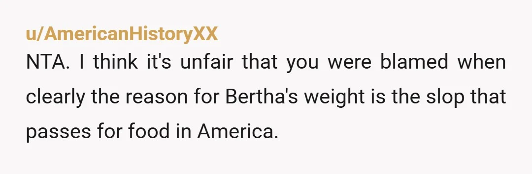 u/AmericanHistoryXX
NTA. I think it's unfair that you were blamed when clearly the reason for Bertha's weight is the slop that passes for food in America.