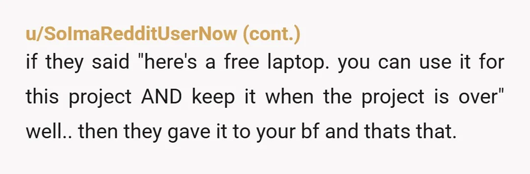 u/emerixxxx
Sounds to me like your bf was given the laptop for the project of a gaming channel on youtube.
Thus, it was never an unconditional gift.
Soft YTA