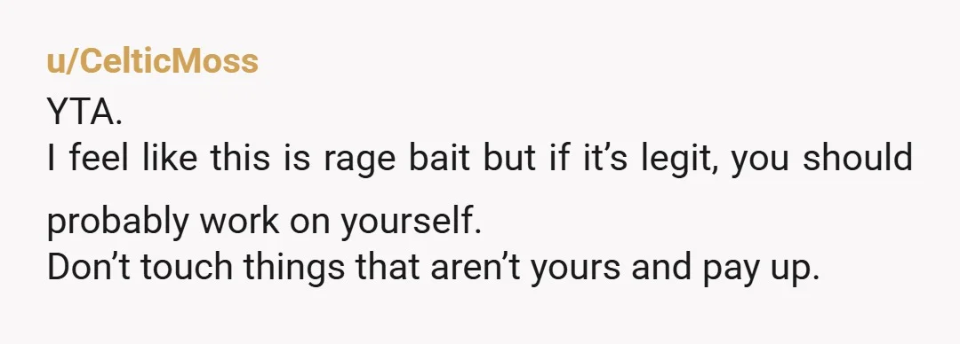 u/CryDesperate7191 To make you look like the bad guy? You ARE the bad guy. What's something of yours that cost $500 that your roommate can break, so you can prove...