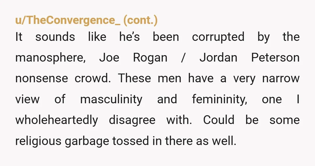 u/PyroT8 NOR He's another victim of political grooming. He wants you to be a trad wife. Be grateful that you learned about it before you got married. Donate a few...