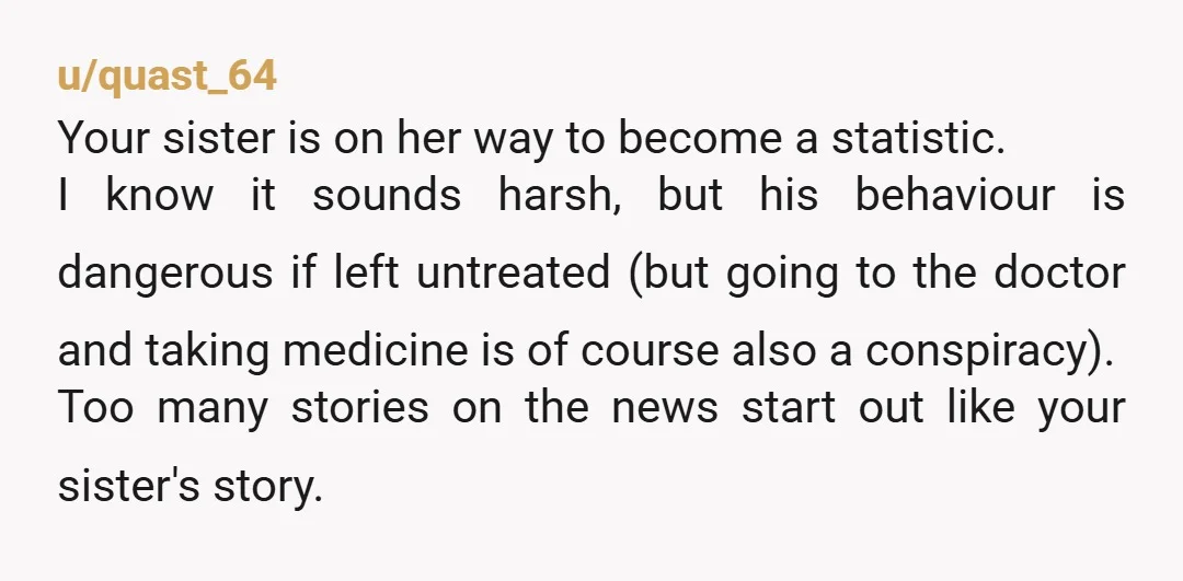 u/quast_64 Your sister is on her way to become a statistic. I know it sounds harsh, but his behaviour is dangerous if left untreated (but going to the doctor and...
