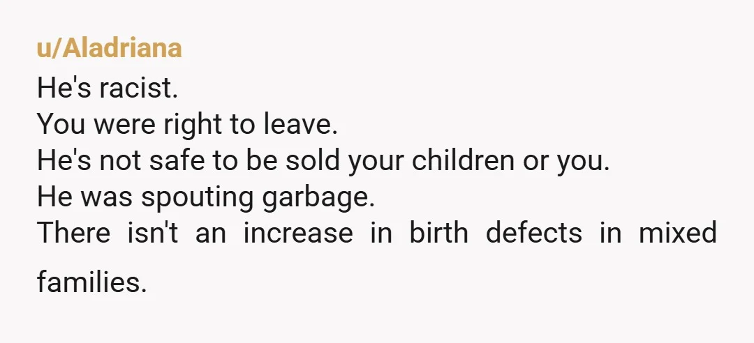 u/Aladriana He's racist. You were right to leave. He's not safe to be sold your children or you. He was spouting garbage. There isn't an increase in birth defects in...