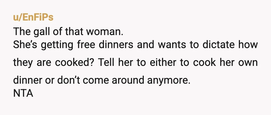 u/EnFiPs The gall of that woman. She’s getting free dinners and wants to dictate how they are cooked? Tell her to either to cook her own dinner or don’t come...