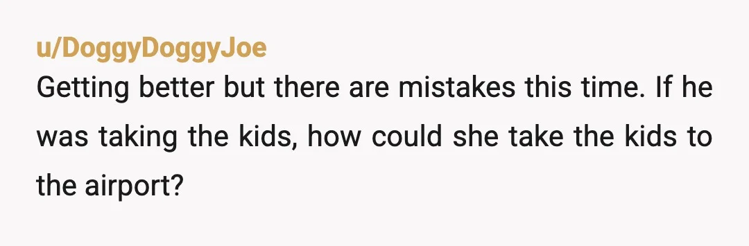u/DoggyDoggyJoe
Getting better but there are mistakes this time. If he was taking the kids, how could she take the kids to the airport?